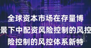 全球资本市场在存量博弈格局背景下中配资风险控制的风控体系新特